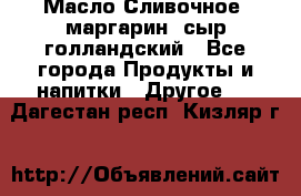 Масло Сливочное ,маргарин ,сыр голландский - Все города Продукты и напитки » Другое   . Дагестан респ.,Кизляр г.